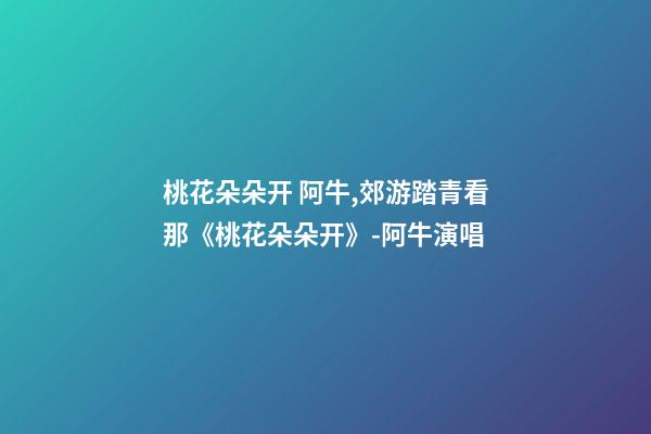 桃花朵朵开 阿牛,郊游踏青看那《桃花朵朵开》-阿牛演唱-第1张-观点-玄机派